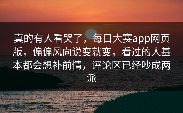 真的有人看哭了，每日大赛app网页版，偏偏风向说变就变，看过的人基本都会想补前情，评论区已经吵成两派