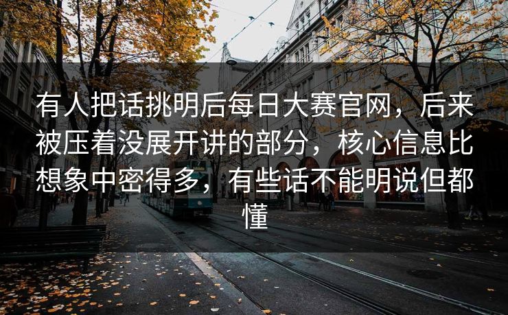 有人把话挑明后每日大赛官网，后来被压着没展开讲的部分，核心信息比想象中密得多，有些话不能明说但都懂
