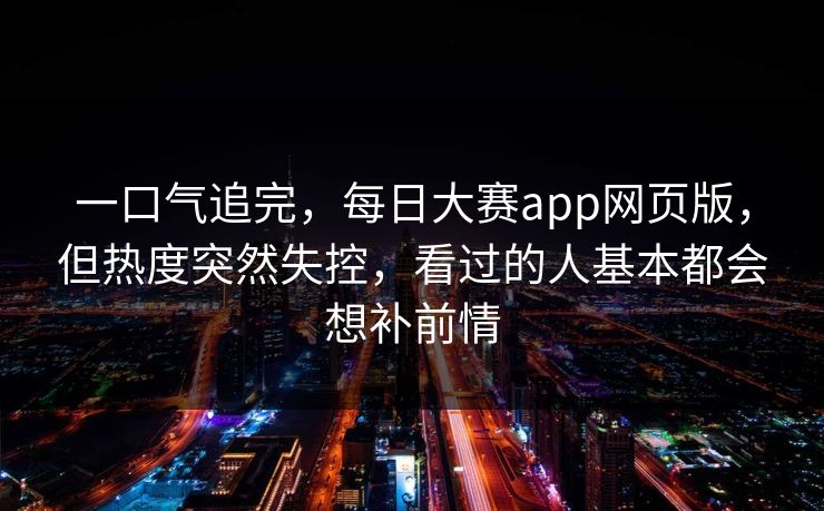 一口气追完，每日大赛app网页版，但热度突然失控，看过的人基本都会想补前情