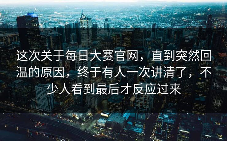 这次关于每日大赛官网，直到突然回温的原因，终于有人一次讲清了，不少人看到最后才反应过来