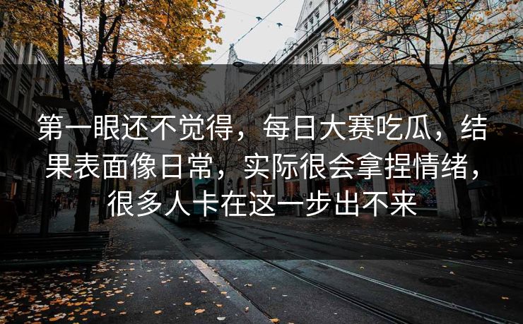 第一眼还不觉得，每日大赛吃瓜，结果表面像日常，实际很会拿捏情绪，很多人卡在这一步出不来