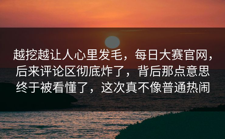 越挖越让人心里发毛,每日大赛官网,后来评论区彻底炸了,背后那点意思终于被看懂了,这次真不像普通热闹 越挖越让人心里发毛,每日大赛官网,后来评论区彻底炸了,背后那点意思终于被看懂了,这次真不像普通热闹