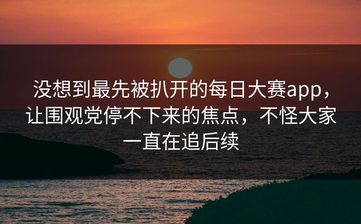 没想到最先被扒开的每日大赛app,让围观党停不下来的焦点,不怪大家一直在追后续 没想到最先被扒开的每日大赛app,让围观党停不下来的焦点,不怪大家一直在追后续