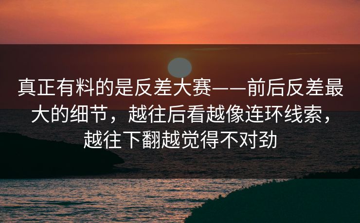 真正有料的是反差大赛——前后反差最大的细节，越往后看越像连环线索，越往下翻越觉得不对劲