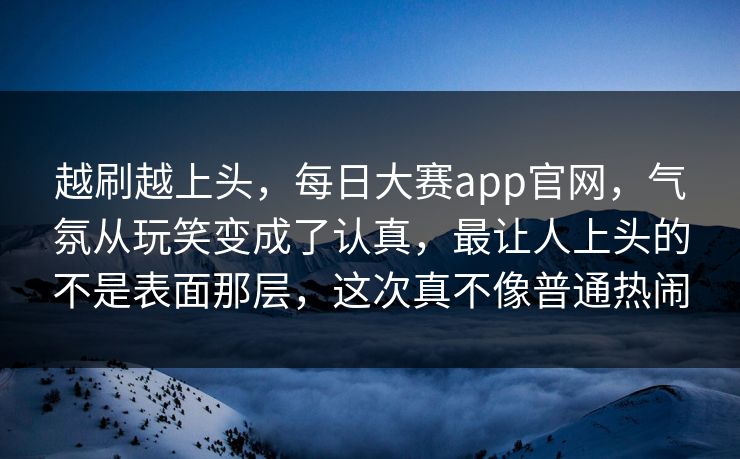 越刷越上头,每日大赛app官网,气氛从玩笑变成了认真,最让人上头的不是表面那层,这次真不像普通热闹 越刷越上头,每日大赛app官网,气氛从玩笑变成了认真,最让人上头的不是表面那层,这次真不像普通热闹
