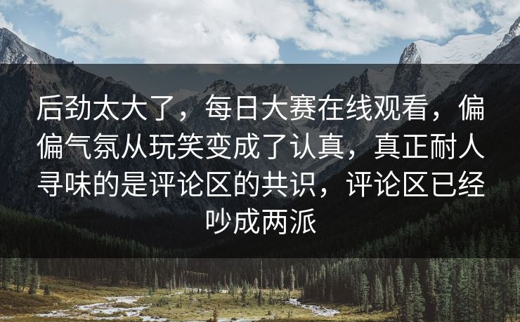 后劲太大了，每日大赛在线观看，偏偏气氛从玩笑变成了认真，真正耐人寻味的是评论区的共识，评论区已经吵成两派
