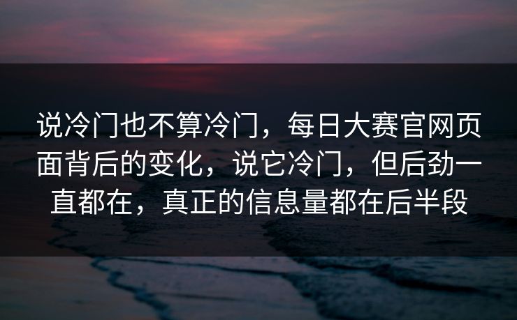 说冷门也不算冷门,每日大赛官网页面背后的变化,说它冷门,但后劲一直都在,真正的信息量都在后半段 说冷门也不算冷门,每日大赛官网页面背后的变化,说它冷门,但后劲一直都在,真正的信息量都在后半段