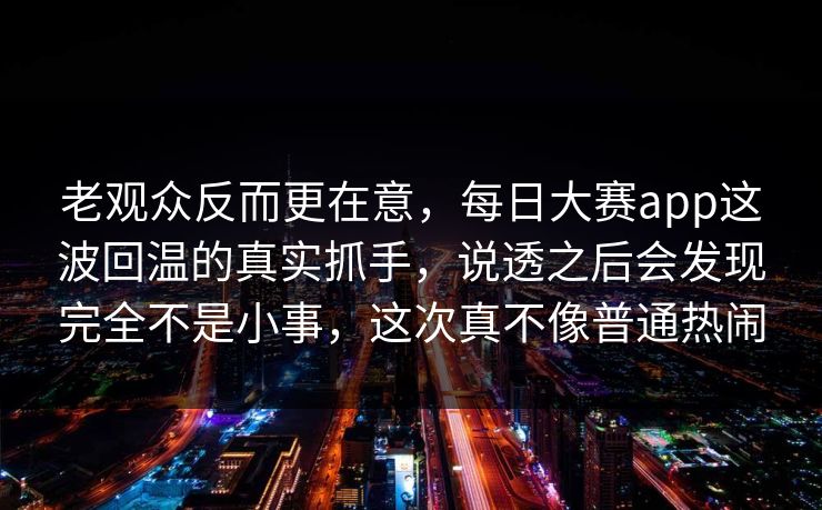 老观众反而更在意，每日大赛app这波回温的真实抓手，说透之后会发现完全不是小事，这次真不像普通热闹