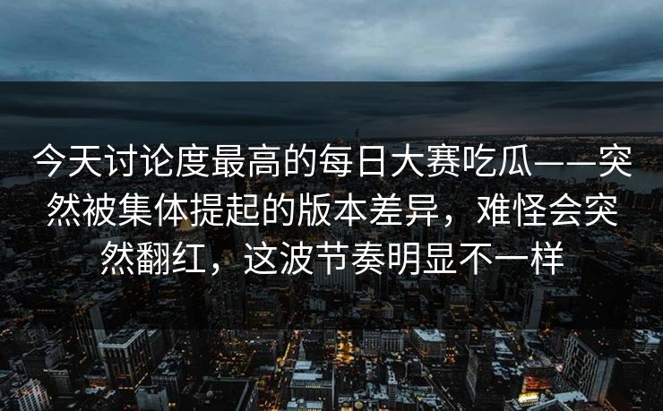 今天讨论度最高的每日大赛吃瓜——突然被集体提起的版本差异,难怪会突然翻红,这波节奏明显不一样 今天讨论度最高的每日大赛吃瓜——突然被集体提起的版本差异,难怪会突然翻红,这波节奏明显不一样