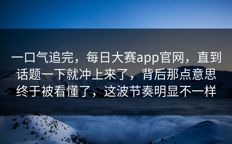 一口气追完，每日大赛app官网，直到话题一下就冲上来了，背后那点意思终于被看懂了，这波节奏明显不一样