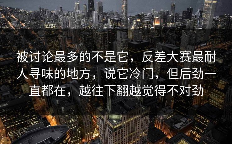 被讨论最多的不是它,反差大赛最耐人寻味的地方,说它冷门,但后劲一直都在,越往下翻越觉得不对劲 被讨论最多的不是它,反差大赛最耐人寻味的地方,说它冷门,但后劲一直都在,越往下翻越觉得不对劲