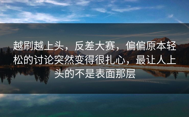 越刷越上头，反差大赛，偏偏原本轻松的讨论突然变得很扎心，最让人上头的不是表面那层