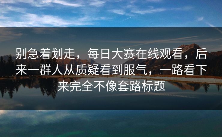 别急着划走,每日大赛在线观看,后来一群人从质疑看到服气,一路看下来完全不像套路标题 别急着划走,每日大赛在线观看,后来一群人从质疑看到服气,一路看下来完全不像套路标题