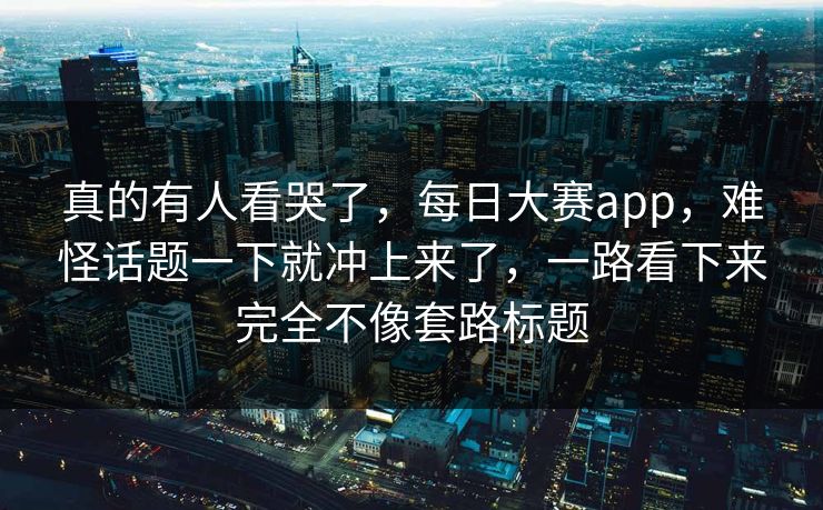 真的有人看哭了，每日大赛app，难怪话题一下就冲上来了，一路看下来完全不像套路标题
