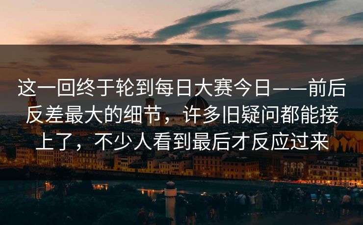 这一回终于轮到每日大赛今日——前后反差最大的细节,许多旧疑问都能接上了,不少人看到最后才反应过来 这一回终于轮到每日大赛今日——前后反差最大的细节,许多旧疑问都能接上了,不少人看到最后才反应过来