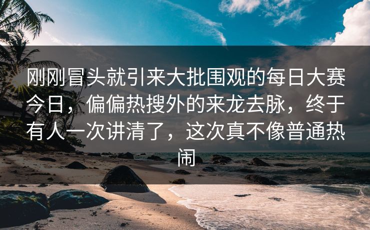 刚刚冒头就引来大批围观的每日大赛今日,偏偏热搜外的来龙去脉,终于有人一次讲清了,这次真不像普通热闹 刚刚冒头就引来大批围观的每日大赛今日,偏偏热搜外的来龙去脉,终于有人一次讲清了,这次真不像普通热闹