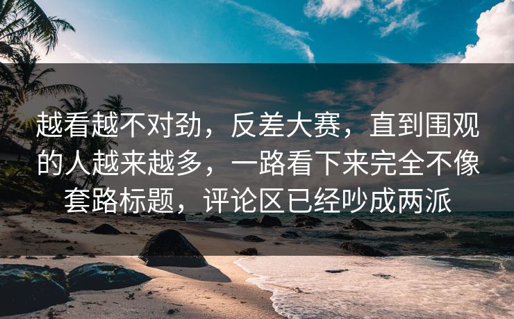 越看越不对劲，反差大赛，直到围观的人越来越多，一路看下来完全不像套路标题，评论区已经吵成两派