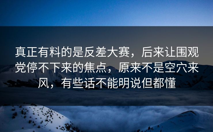 真正有料的是反差大赛，后来让围观党停不下来的焦点，原来不是空穴来风，有些话不能明说但都懂