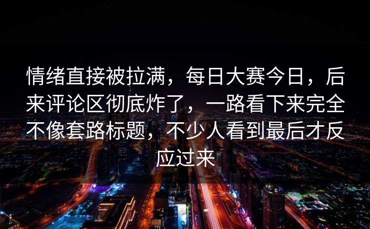 情绪直接被拉满,每日大赛今日,后来评论区彻底炸了,一路看下来完全不像套路标题,不少人看到最后才反应过来 情绪直接被拉满,每日大赛今日,后来评论区彻底炸了,一路看下来完全不像套路标题,不少人看到最后才反应过来