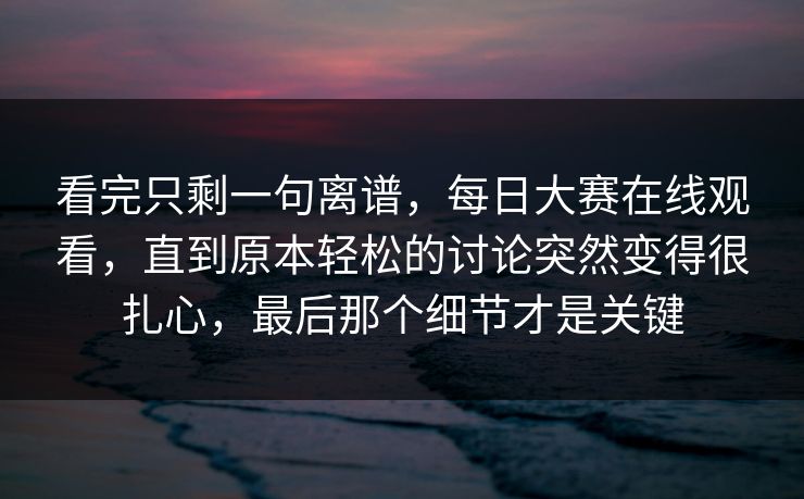 看完只剩一句离谱,每日大赛在线观看,直到原本轻松的讨论突然变得很扎心,最后那个细节才是关键 看完只剩一句离谱,每日大赛在线观看,直到原本轻松的讨论突然变得很扎心,最后那个细节才是关键