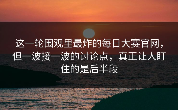 这一轮围观里最炸的每日大赛官网，但一波接一波的讨论点，真正让人盯住的是后半段