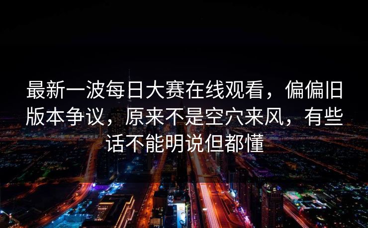 最新一波每日大赛在线观看，偏偏旧版本争议，原来不是空穴来风，有些话不能明说但都懂
