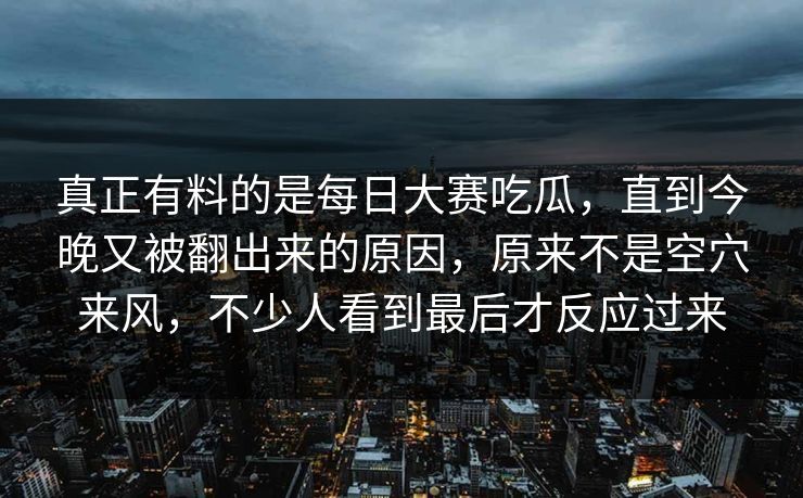 真正有料的是每日大赛吃瓜，直到今晚又被翻出来的原因，原来不是空穴来风，不少人看到最后才反应过来