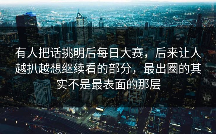 有人把话挑明后每日大赛，后来让人越扒越想继续看的部分，最出圈的其实不是最表面的那层
