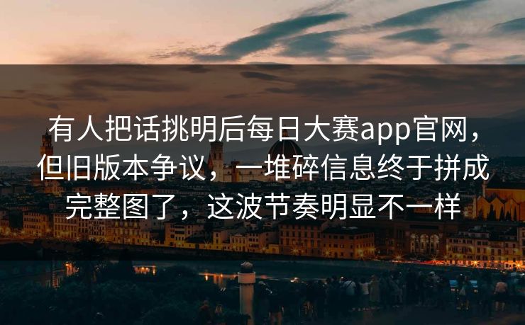 有人把话挑明后每日大赛app官网,但旧版本争议,一堆碎信息终于拼成完整图了,这波节奏明显不一样 有人把话挑明后每日大赛app官网,但旧版本争议,一堆碎信息终于拼成完整图了,这波节奏明显不一样