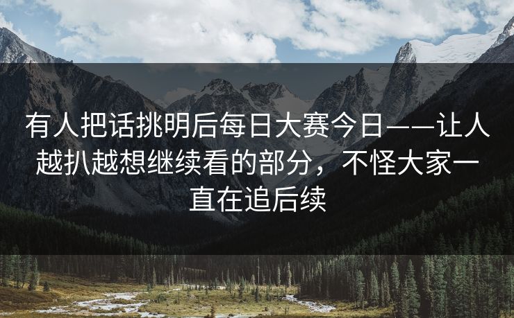 有人把话挑明后每日大赛今日——让人越扒越想继续看的部分，不怪大家一直在追后续