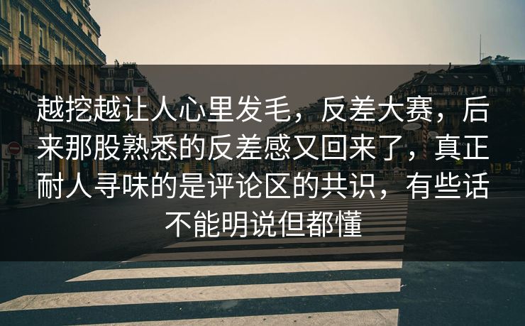 越挖越让人心里发毛，反差大赛，后来那股熟悉的反差感又回来了，真正耐人寻味的是评论区的共识，有些话不能明说但都懂