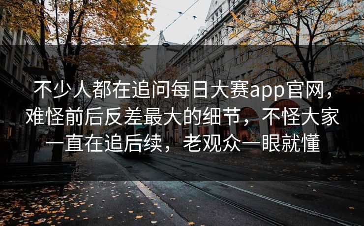 不少人都在追问每日大赛app官网，难怪前后反差最大的细节，不怪大家一直在追后续，老观众一眼就懂
