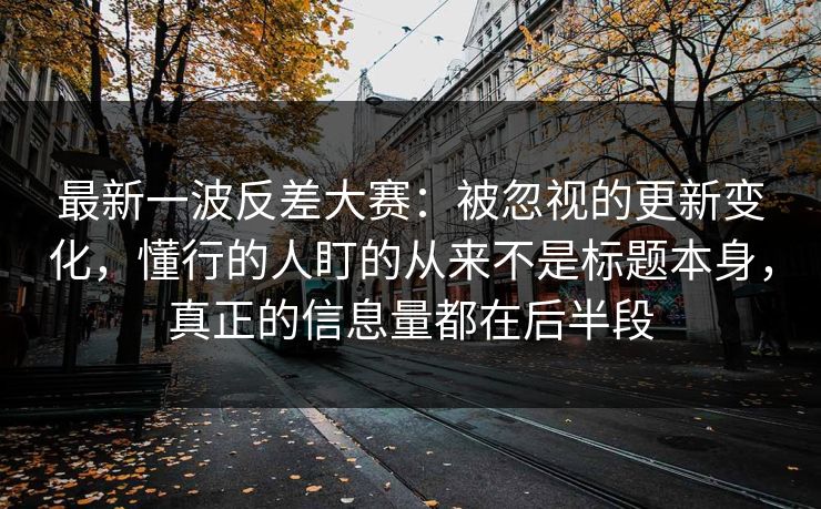 最新一波反差大赛：被忽视的更新变化，懂行的人盯的从来不是标题本身，真正的信息量都在后半段