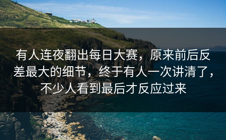 有人连夜翻出每日大赛，原来前后反差最大的细节，终于有人一次讲清了，不少人看到最后才反应过来