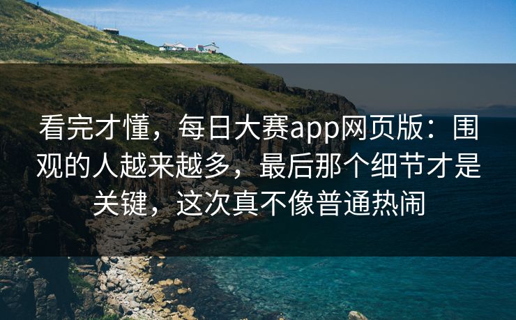 看完才懂，每日大赛app网页版：围观的人越来越多，最后那个细节才是关键，这次真不像普通热闹