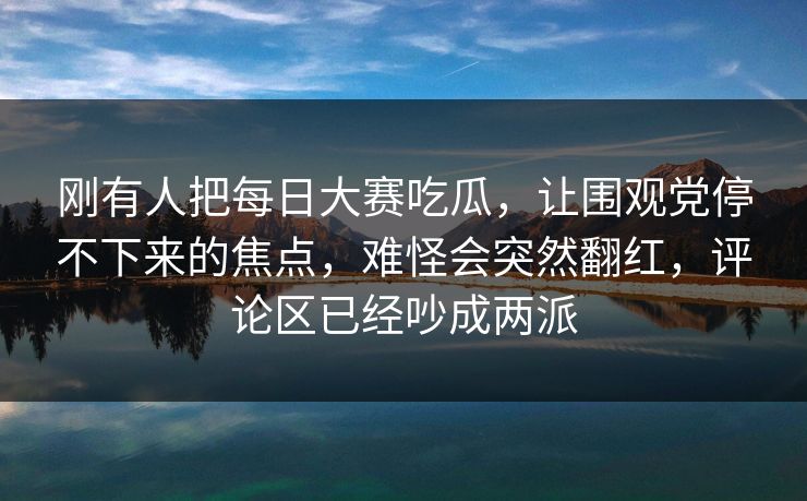 刚有人把每日大赛吃瓜，让围观党停不下来的焦点，难怪会突然翻红，评论区已经吵成两派