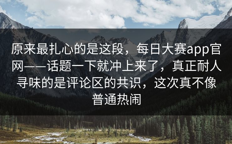 原来最扎心的是这段，每日大赛app官网——话题一下就冲上来了，真正耐人寻味的是评论区的共识，这次真不像普通热闹