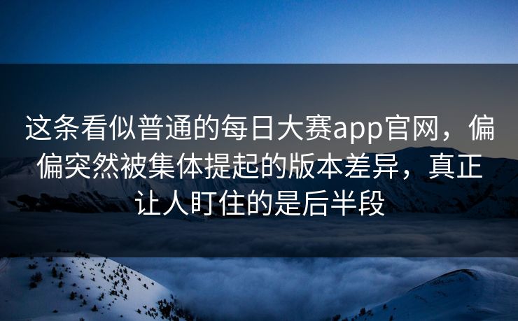 这条看似普通的每日大赛app官网，偏偏突然被集体提起的版本差异，真正让人盯住的是后半段