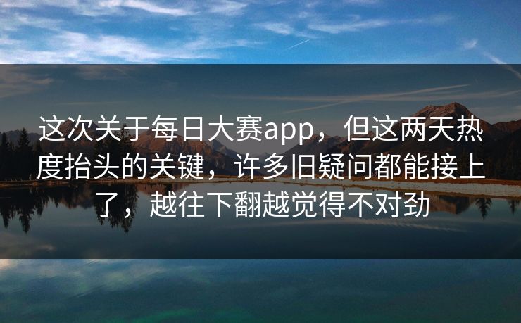 这次关于每日大赛app，但这两天热度抬头的关键，许多旧疑问都能接上了，越往下翻越觉得不对劲