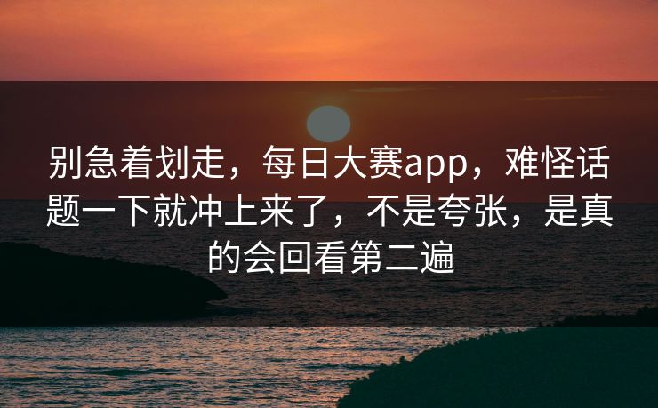 别急着划走，每日大赛app，难怪话题一下就冲上来了，不是夸张，是真的会回看第二遍