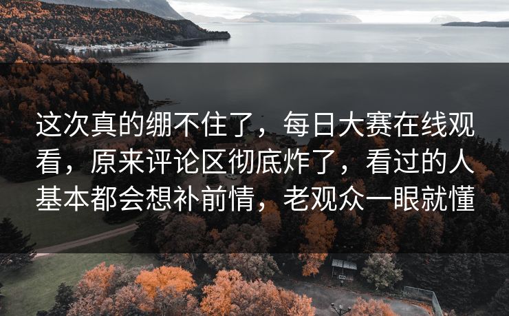 这次真的绷不住了，每日大赛在线观看，原来评论区彻底炸了，看过的人基本都会想补前情，老观众一眼就懂