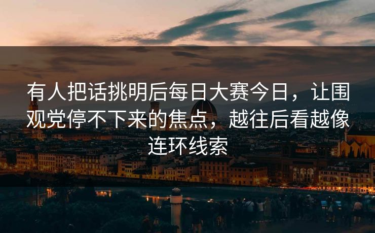 有人把话挑明后每日大赛今日，让围观党停不下来的焦点，越往后看越像连环线索
