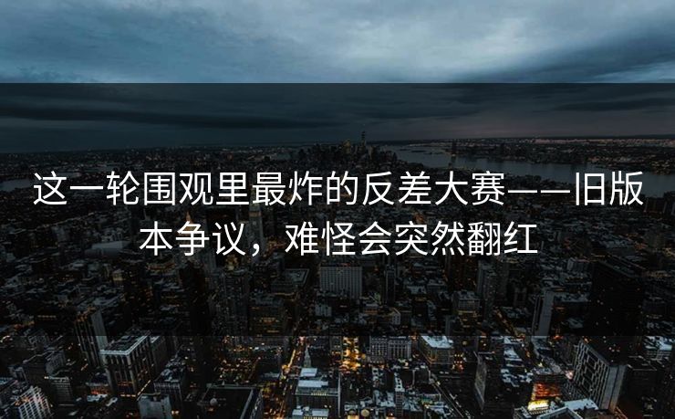 这一轮围观里最炸的反差大赛——旧版本争议，难怪会突然翻红