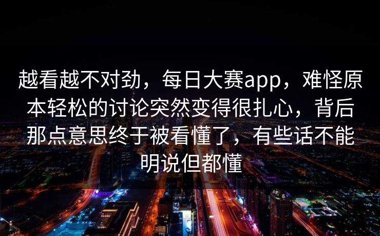 越看越不对劲，每日大赛app，难怪原本轻松的讨论突然变得很扎心，背后那点意思终于被看懂了，有些话不能明说但都懂